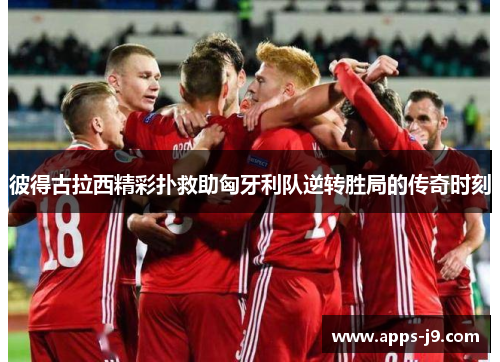 彼得古拉西精彩扑救助匈牙利队逆转胜局的传奇时刻 彼得古拉西精彩扑救助匈牙利队逆转胜局的传奇时刻