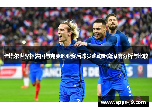 卡塔尔世界杯法国与克罗地亚赛后球员跑动距离深度分析与比较