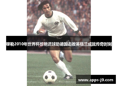 穆勒2010年世界杯惊艳进球助德国击败英格兰成就传奇时刻 穆勒2010年世界杯惊艳进球助德国击败英格兰成就传奇时刻