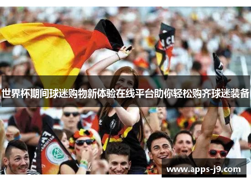 世界杯期间球迷购物新体验在线平台助你轻松购齐球迷装备 世界杯期间球迷购物新体验在线平台助你轻松购齐球迷装备