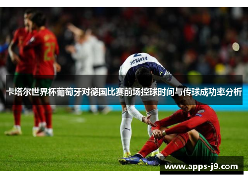 卡塔尔世界杯葡萄牙对德国比赛前场控球时间与传球成功率分析 卡塔尔世界杯葡萄牙对德国比赛前场控球时间与传球成功率分析
