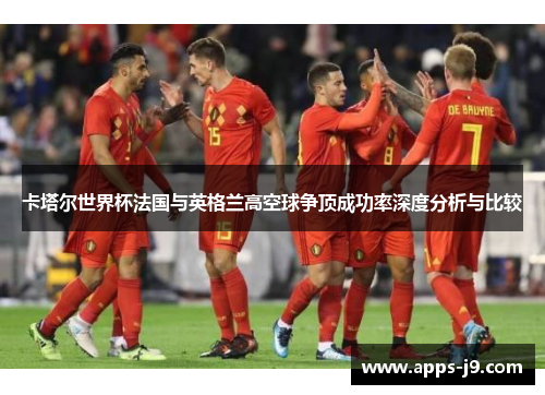 卡塔尔世界杯法国与英格兰高空球争顶成功率深度分析与比较