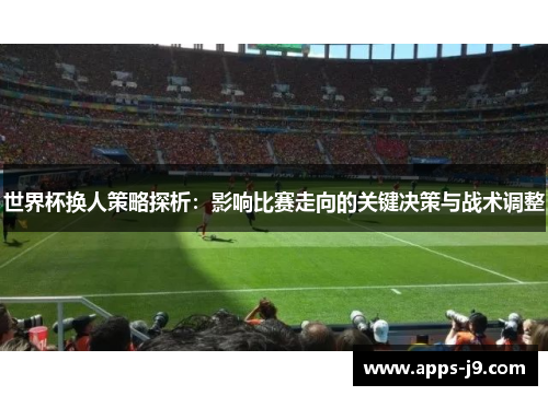 世界杯换人策略探析:影响比赛走向的关键决策与战术调整 世界杯换人策略探析:影响比赛走向的关键决策与战术调整