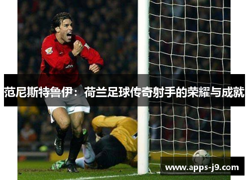 范尼斯特鲁伊：荷兰足球传奇射手的荣耀与成就