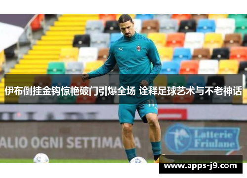 伊布倒挂金钩惊艳破门引爆全场 诠释足球艺术与不老神话 伊布倒挂金钩惊艳破门引爆全场 诠释足球艺术与不老神话
