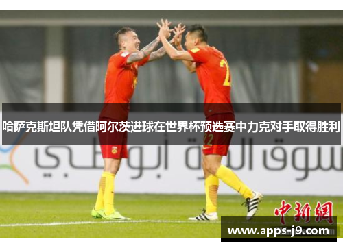 哈萨克斯坦队凭借阿尔茨进球在世界杯预选赛中力克对手取得胜利 哈萨克斯坦队凭借阿尔茨进球在世界杯预选赛中力克对手取得胜利