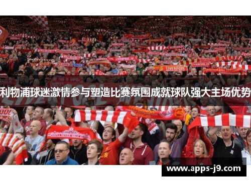 利物浦球迷激情参与塑造比赛氛围成就球队强大主场优势