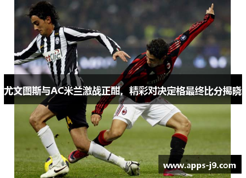 尤文图斯与AC米兰激战正酣，精彩对决定格最终比分揭晓
