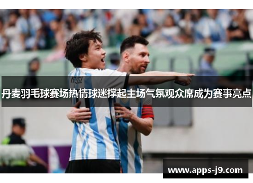 丹麦羽毛球赛场热情球迷撑起主场气氛观众席成为赛事亮点 丹麦羽毛球赛场热情球迷撑起主场气氛观众席成为赛事亮点