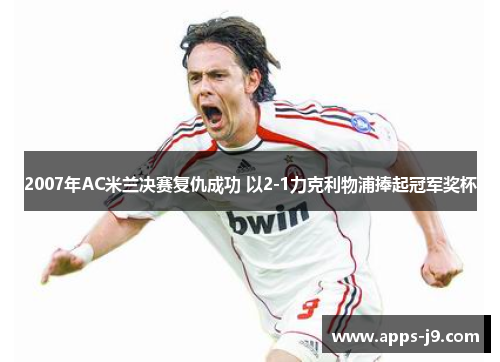 2007年AC米兰决赛复仇成功 以2-1力克利物浦捧起冠军奖杯 2007年AC米兰决赛复仇成功 以2-1力克利物浦捧起冠军奖杯
