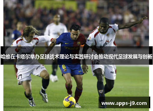 哈维在卡塔尔举办足球战术理论与实践研讨会推动现代足球发展与创新