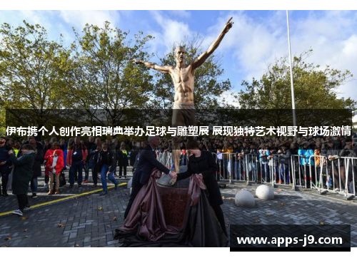 伊布携个人创作亮相瑞典举办足球与雕塑展 展现独特艺术视野与球场激情