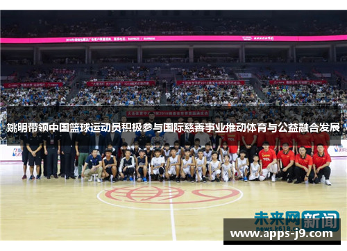 姚明带领中国篮球运动员积极参与国际慈善事业推动体育与公益融合发展 姚明带领中国篮球运动员积极参与国际慈善事业推动体育与公益融合发展