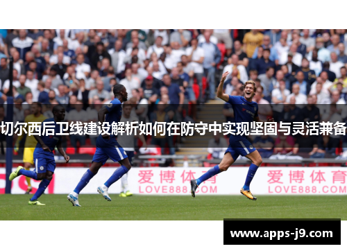 切尔西后卫线建设解析如何在防守中实现坚固与灵活兼备