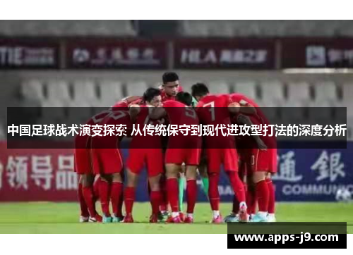 中国足球战术演变探索 从传统保守到现代进攻型打法的深度分析