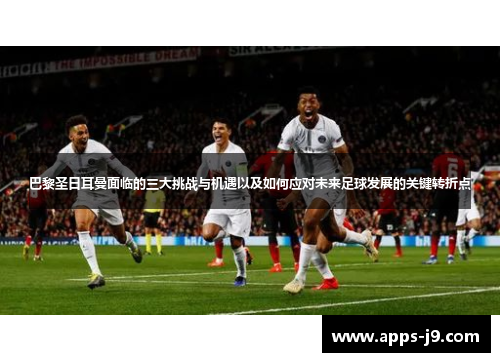 巴黎圣日耳曼面临的三大挑战与机遇以及如何应对未来足球发展的关键转折点