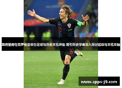 莫德里奇在克罗地亚举办足球与历史文化讲座 吸引历史学者深入探讨运动与文化交融