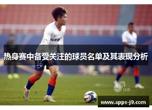 热身赛中备受关注的球员名单及其表现分析 热身赛中备受关注的球员名单及其表现分析