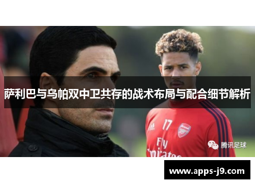 萨利巴与乌帕双中卫共存的战术布局与配合细节解析 萨利巴与乌帕双中卫共存的战术布局与配合细节解析