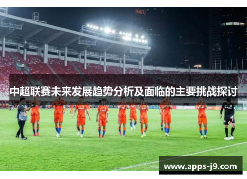 中超联赛未来发展趋势分析及面临的主要挑战探讨