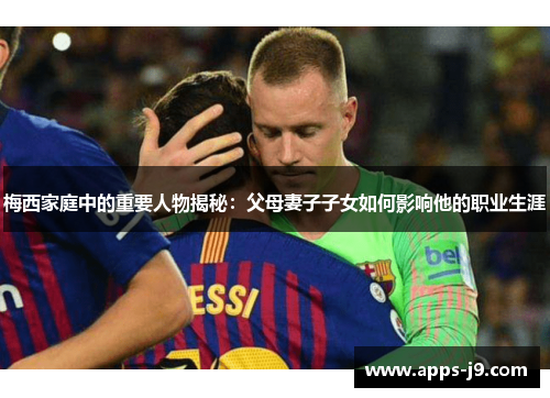 梅西家庭中的重要人物揭秘：父母妻子子女如何影响他的职业生涯
