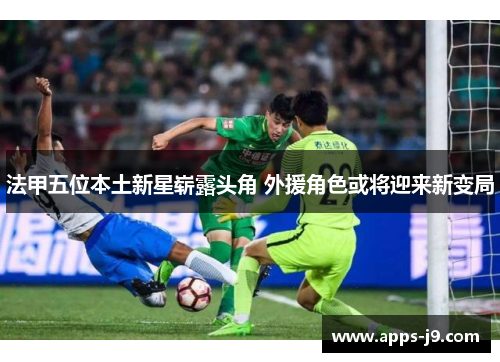 法甲五位本土新星崭露头角 外援角色或将迎来新变局