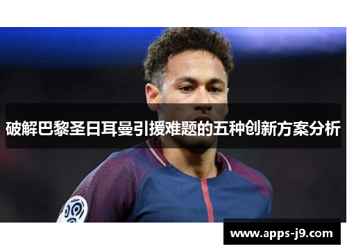 破解巴黎圣日耳曼引援难题的五种创新方案分析 破解巴黎圣日耳曼引援难题的五种创新方案分析