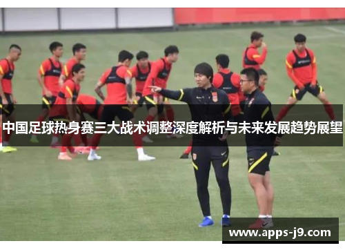中国足球热身赛三大战术调整深度解析与未来发展趋势展望 中国足球热身赛三大战术调整深度解析与未来发展趋势展望