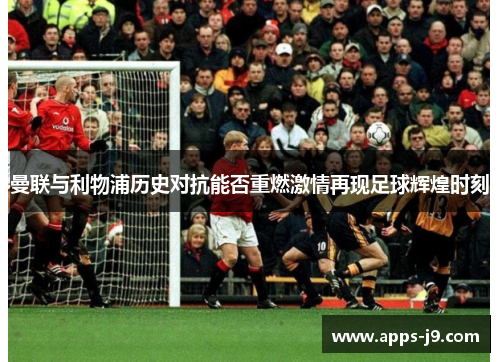 曼联与利物浦历史对抗能否重燃激情再现足球辉煌时刻