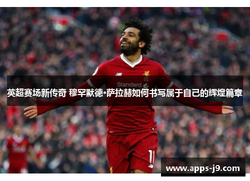 英超赛场新传奇 穆罕默德·萨拉赫如何书写属于自己的辉煌篇章
