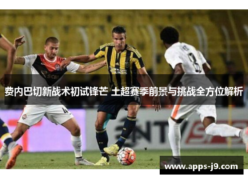 费内巴切新战术初试锋芒 土超赛季前景与挑战全方位解析 费内巴切新战术初试锋芒 土超赛季前景与挑战全方位解析