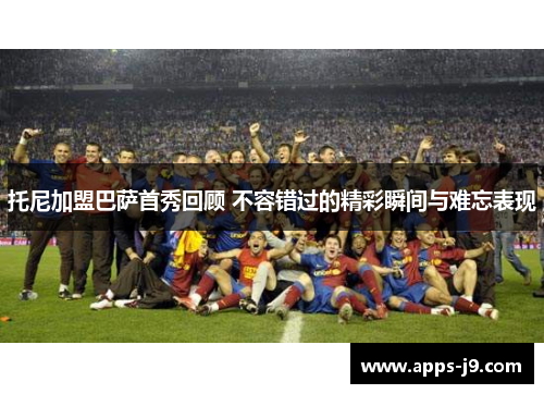 托尼加盟巴萨首秀回顾 不容错过的精彩瞬间与难忘表现