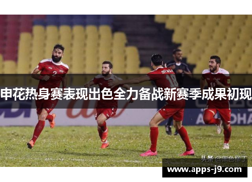 申花热身赛表现出色全力备战新赛季成果初现 申花热身赛表现出色全力备战新赛季成果初现