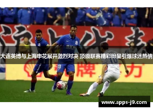 大连英博与上海申花展开激烈对决 顶级联赛精彩纷呈引爆球迷热情