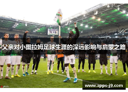 父亲对小图拉姆足球生涯的深远影响与启蒙之路 父亲对小图拉姆足球生涯的深远影响与启蒙之路