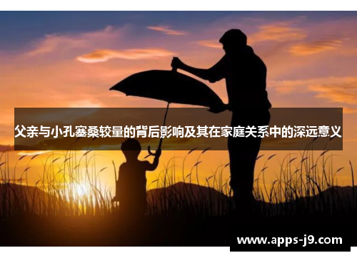 父亲与小孔塞桑较量的背后影响及其在家庭关系中的深远意义 父亲与小孔塞桑较量的背后影响及其在家庭关系中的深远意义