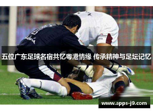 五位广东足球名宿共忆粤港情缘 传承精神与足坛记忆 五位广东足球名宿共忆粤港情缘 传承精神与足坛记忆
