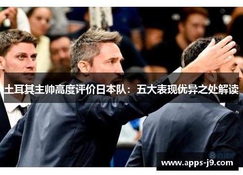土耳其主帅高度评价日本队:五大表现优异之处解读 土耳其主帅高度评价日本队:五大表现优异之处解读