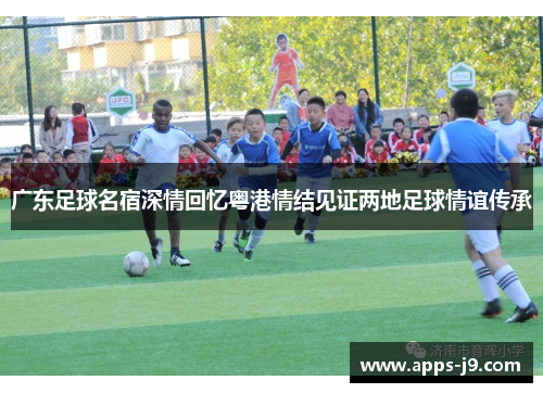 广东足球名宿深情回忆粤港情结见证两地足球情谊传承 广东足球名宿深情回忆粤港情结见证两地足球情谊传承