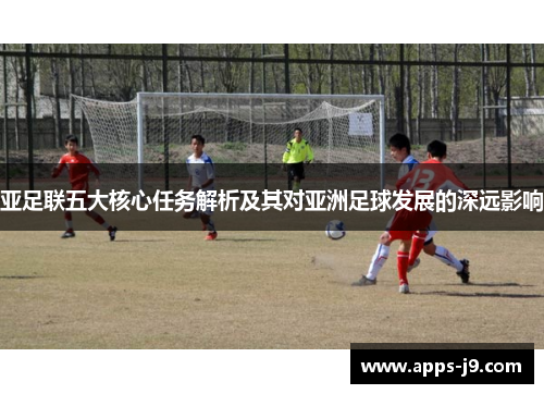 亚足联五大核心任务解析及其对亚洲足球发展的深远影响 亚足联五大核心任务解析及其对亚洲足球发展的深远影响