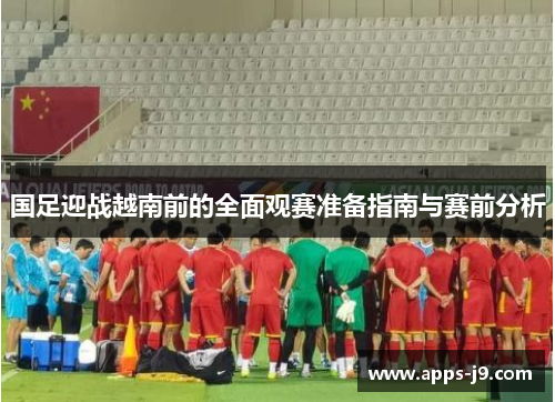 国足迎战越南前的全面观赛准备指南与赛前分析 国足迎战越南前的全面观赛准备指南与赛前分析