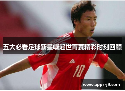 五大必看足球新星崛起世青赛精彩时刻回顾