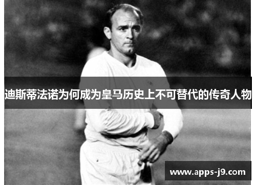 迪斯蒂法诺为何成为皇马历史上不可替代的传奇人物