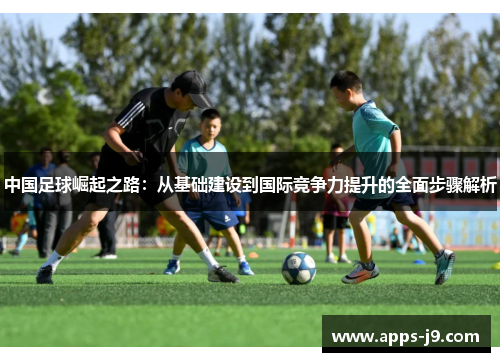 中国足球崛起之路：从基础建设到国际竞争力提升的全面步骤解析