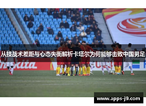 从技战术差距与心态失衡解析卡塔尔为何能够击败中国男足 从技战术差距与心态失衡解析卡塔尔为何能够击败中国男足