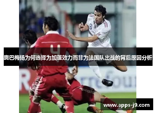 奥巴梅扬为何选择为加蓬效力而非为法国队出战的背后原因分析