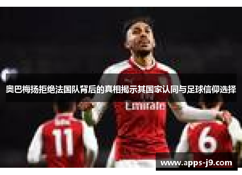 奥巴梅扬拒绝法国队背后的真相揭示其国家认同与足球信仰选择