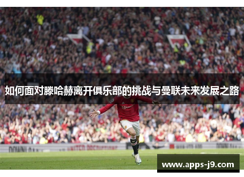 如何面对滕哈赫离开俱乐部的挑战与曼联未来发展之路 如何面对滕哈赫离开俱乐部的挑战与曼联未来发展之路