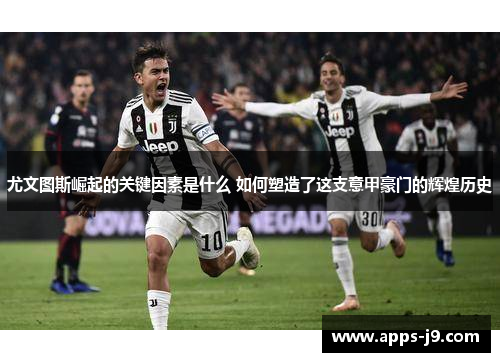 尤文图斯崛起的关键因素是什么 如何塑造了这支意甲豪门的辉煌历史