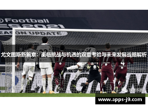 尤文图斯新篇章:面临挑战与机遇的双重考验与未来发展战略解析 尤文图斯新篇章:面临挑战与机遇的双重考验与未来发展战略解析